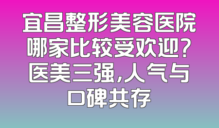 宜昌整形美容医院哪家比较受欢迎？医美三强，人气与口碑共存