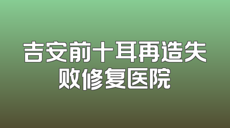 吉安前十耳再造失败修复医院