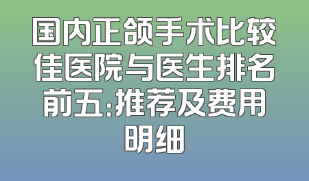国内正颌手术比较佳医院与医生排名前五：推荐及费用明细