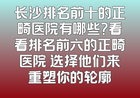 长沙排名前十的正畸医院有哪些？看看排名前六的正畸医院 选择他们来重塑你的轮廓