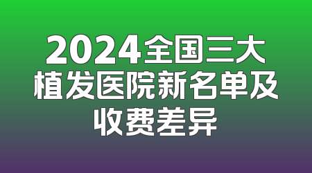 2024全国三大植发医院新名单及收费差异