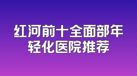 红河前十全面部年轻化医院推荐