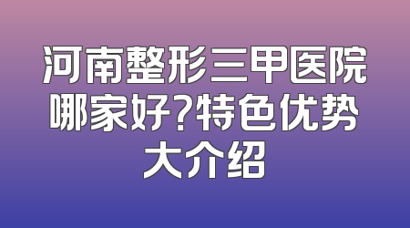 河南整形三甲医院哪家好？特色优势大介绍
