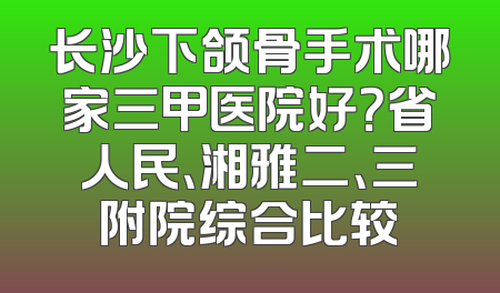长沙下颌骨手术哪家三甲医院好？省人民、湘雅二、三附院综合比较