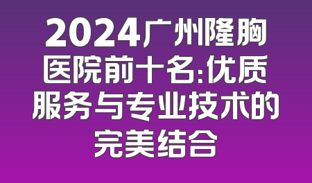 2024广州隆胸医院前十名：优质服务与专业技术的完美结合