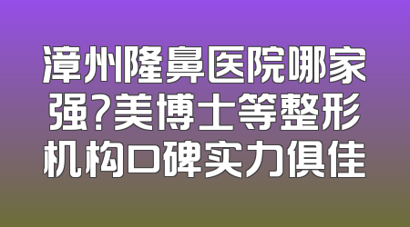 漳州隆鼻医院哪家强？美博士等整形机构口碑实力俱佳