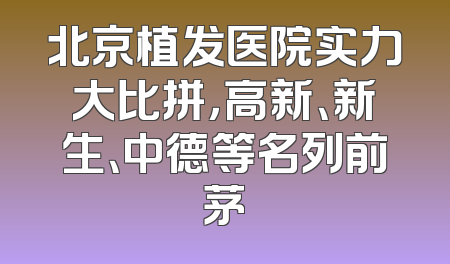 北京植发医院实力大比拼，高新、新生、中德等名列前茅
