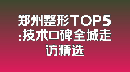 郑州整形TOP5：技术口碑全城走访精选