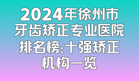 2024年徐州市牙齿矫正专业医院排名榜：十强矫正机构一览
