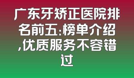 广东牙矫正医院排名前五：榜单介绍，优质服务不容错过