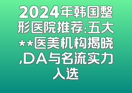 2024年韩国整形医院推荐：五大**医美机构揭晓，DA与名流实力入选