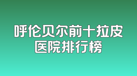 呼伦贝尔前十拉皮医院排行榜