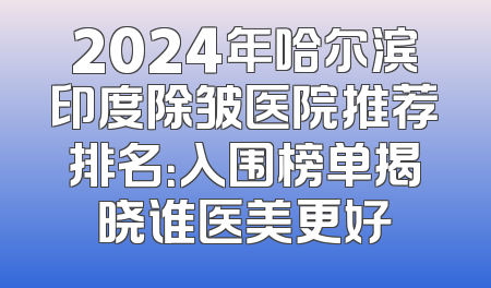 2024年哈尔滨印度除皱医院推荐排名：入围榜单揭晓谁医美更好