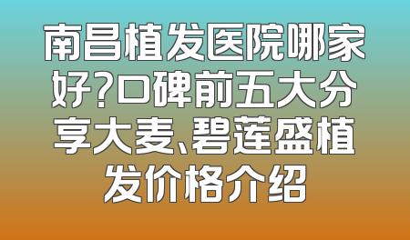 南昌植发医院哪家好？口碑前五大分享大麦、碧莲盛植发价格介绍