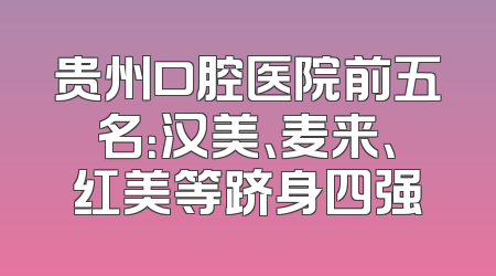 贵州口腔医院前五名：汉美、麦来、红美等跻身四强