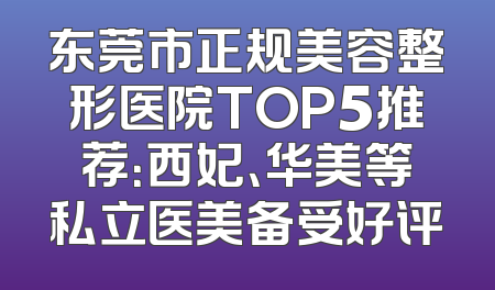 东莞市正规美容整形医院TOP5推荐：西妃、华美等私立医美备受好评