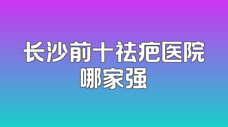 长沙前十祛疤医院哪家强