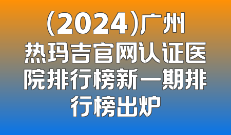 （2024）广州热玛吉官网认证医院排行榜新一期排行榜出炉