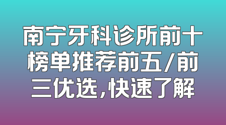 南宁牙科诊所前十榜单推荐前五/前三优选，快速了解