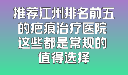 推荐江州排名前五的疤痕治疗医院 这些都是常规的 值得选择