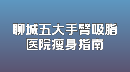 聊城五大手臂吸脂医院瘦身指南