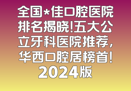 全国*佳口腔医院排名揭晓！五大公立牙科医院推荐，华西口腔居榜首！2024版