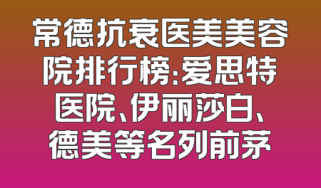 常德抗衰医美美容院排行榜：爱思特医院、伊丽莎白、德美等名列前茅