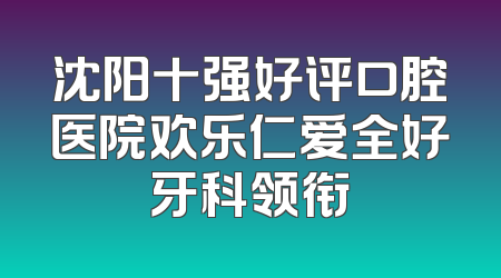 沈阳十强好评口腔医院欢乐仁爱全好牙科领衔