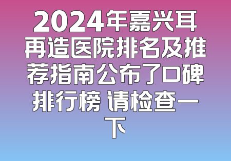 2024年嘉兴耳再造医院排名及推荐指南公布了口碑排行榜 请检查一下