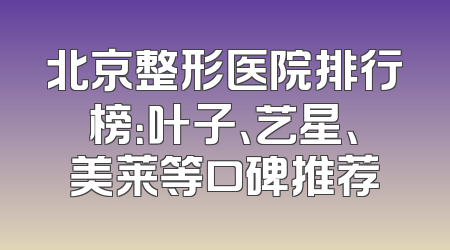 北京整形医院排行榜：叶子、艺星、美莱等口碑推荐