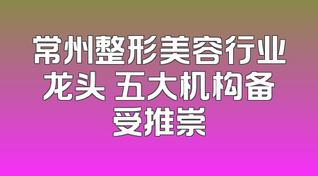 常州整形美容行业龙头 五大机构备受推崇