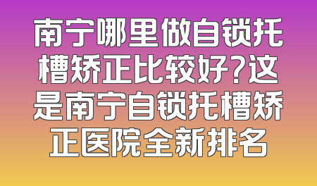 南宁哪里做自锁托槽矫正比较好？这是南宁自锁托槽矫正医院全新排名