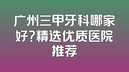 广州三甲牙科哪家好？精选优质医院推荐