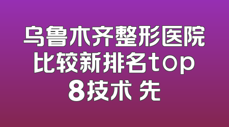 乌鲁木齐整形医院比较新排名top8技术領先