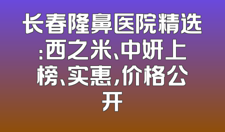 长春隆鼻医院精选：西之米、中妍上榜、实惠，价格公开