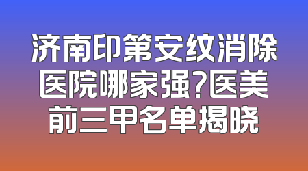济南印第安纹消除医院哪家强？医美前三甲名单揭晓