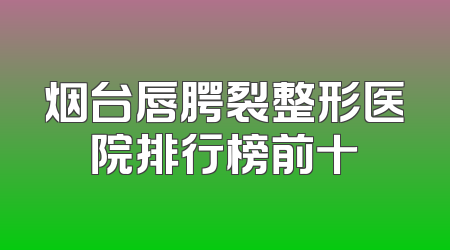 烟台唇腭裂整形医院排行榜前十