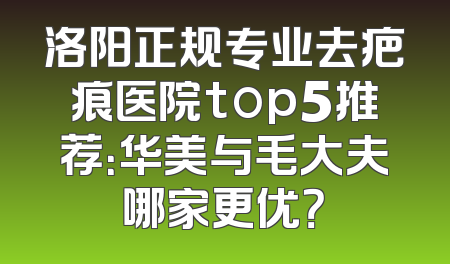 洛阳正规专业去疤痕医院top5推荐：华美与毛大夫哪家更优？