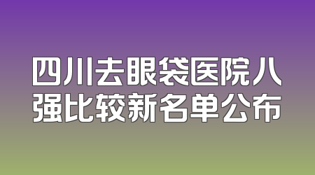 四川去眼袋医院八强比较新名单公布