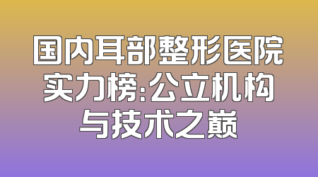 国内耳部整形医院实力榜：公立机构与技术之巅