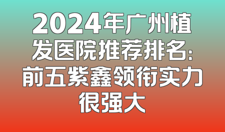 2024年广州植发医院推荐排名：前五紫鑫领衔实力很强大