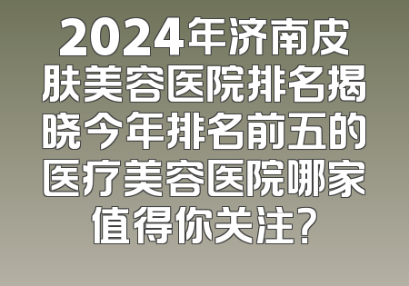 2024年济南皮肤美容医院排名揭晓今年排名前五的医疗美容医院哪家值得你关注？