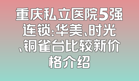 重庆私立医院5强连锁：华美、时光、铜雀台比较新价格介绍