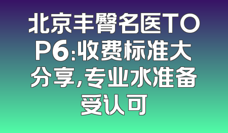 北京丰臀名医TOP6：收费标准大分享，专业水准备受认可