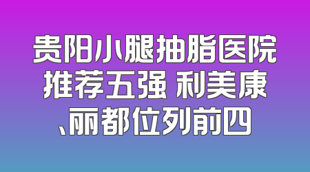 贵阳小腿抽脂医院推荐五强 利美康、丽都位列前四