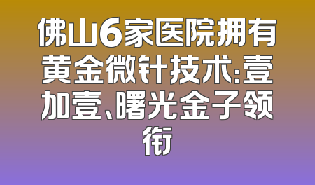 佛山6家医院拥有黄金微针技术：壹加壹、曙光金子领衔