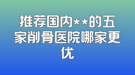 推荐国内**的五家削骨医院哪家更优