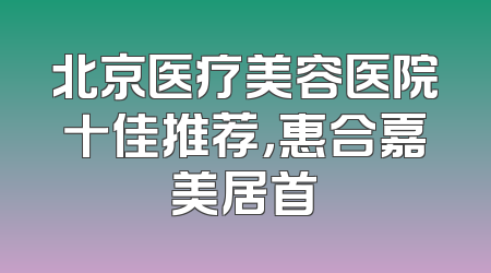 北京医疗美容医院十佳推荐，惠合嘉美居首