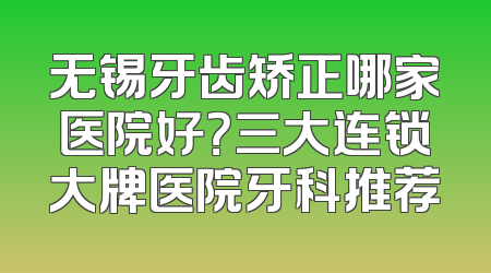 无锡牙齿矫正哪家医院好？三大连锁大牌医院牙科推荐
