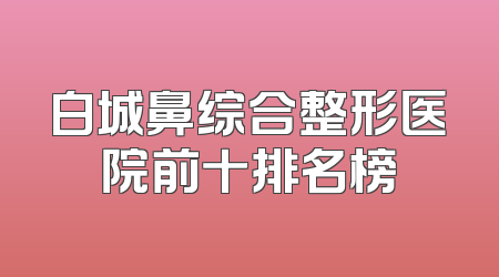 白城鼻综合整形医院前十排名榜